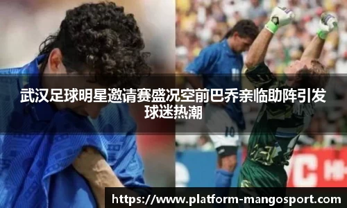 武汉足球明星邀请赛盛况空前巴乔亲临助阵引发球迷热潮